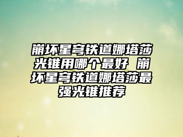 崩坏星穹铁道娜塔莎光锥用哪个最好 崩坏星穹铁道娜塔莎最强光锥推荐