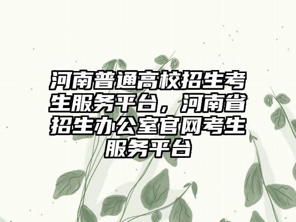 河南普通高校招生考生服务平台，河南省招生办公室官网考生服务平台