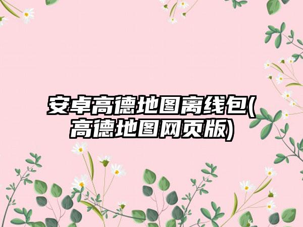 安卓高德地图离线包(高德地图网页版)