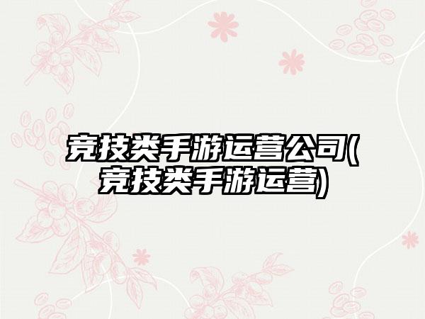 竞技类手游运营公司(竞技类手游运营)