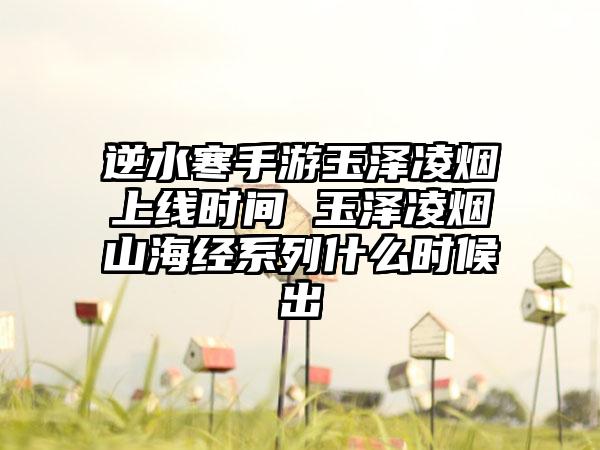 逆水寒手游玉泽凌烟上线时间 玉泽凌烟山海经系列什么时候出