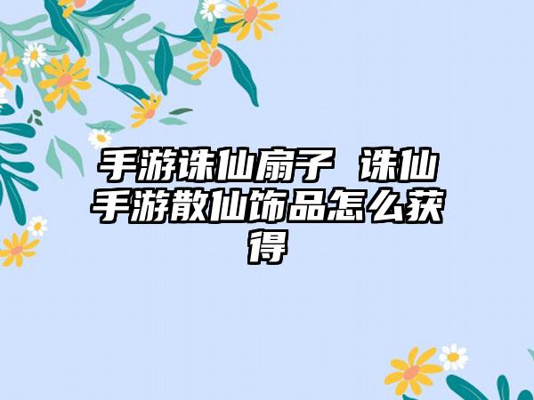 手游诛仙扇子 诛仙手游散仙饰品怎么获得