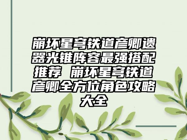 崩坏星穹铁道彦卿遗器光锥阵容最强搭配推荐 崩坏星穹铁道彦卿全方位角色攻略大全