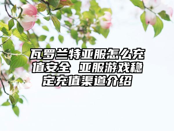 瓦罗兰特亚服怎么充值安全 亚服游戏稳定充值渠道介绍