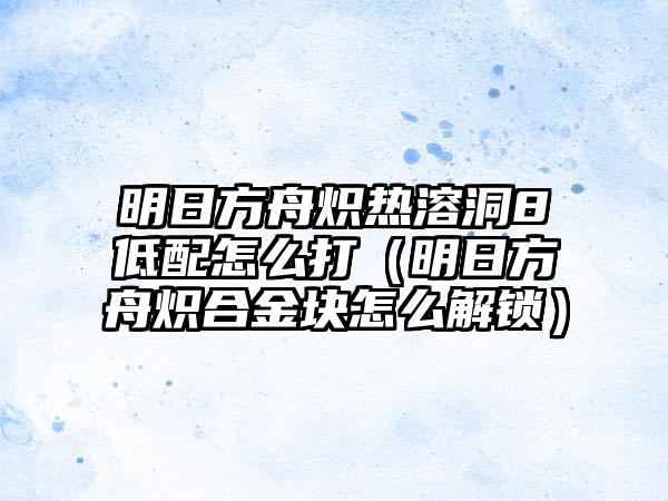 明日方舟炽热溶洞8低配怎么打（明日方舟炽合金块怎么解锁）