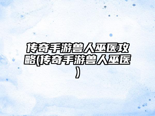 传奇手游兽人巫医攻略(传奇手游兽人巫医)