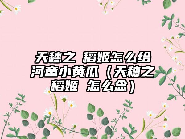 天穗之咲稻姬怎么给河童小黄瓜（天穗之咲稻姬 怎么念）