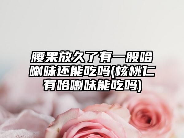 腰果放久了有一股哈喇味还能吃吗(核桃仁有哈喇味能吃吗)