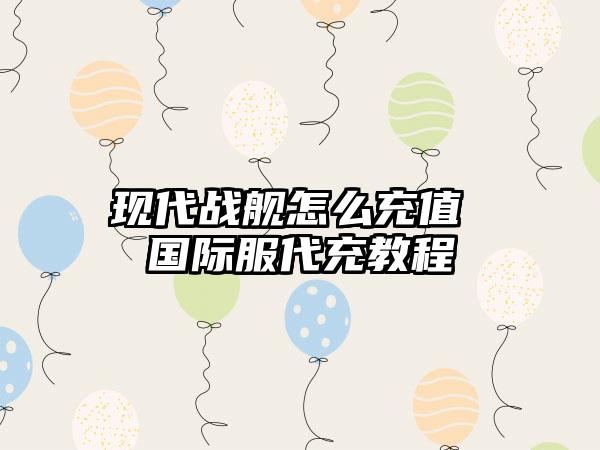 现代战舰怎么充值 国际服代充教程