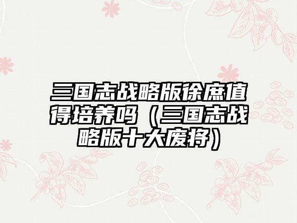 三国志战略版徐庶值得培养吗（三国志战略版十大废将）