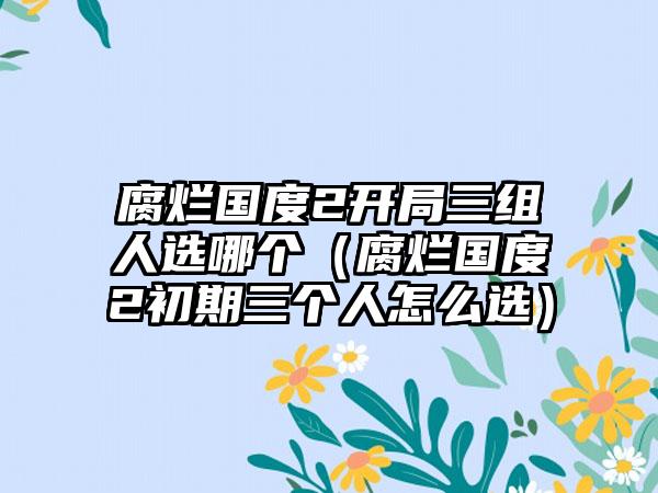 腐烂国度2开局三组人选哪个（腐烂国度2初期三个人怎么选）