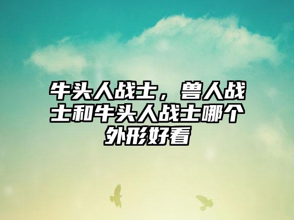 牛头人战士，兽人战士和牛头人战士哪个外形好看