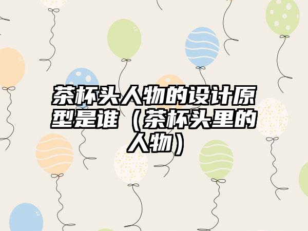 茶杯头人物的设计原型是谁（茶杯头里的人物）