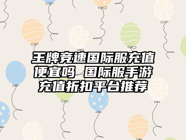 王牌竞速国际服充值便宜吗 国际服手游充值折扣平台推荐