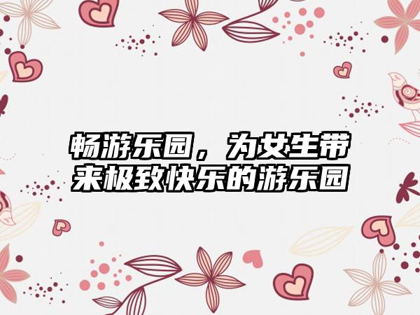 畅游乐园，为女生带来极致快乐的游乐园