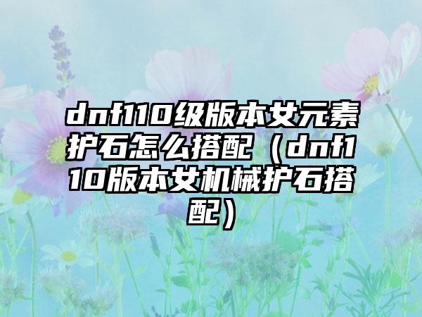 dnf110级版本女元素护石怎么搭配（dnf110版本女机械护石搭配）