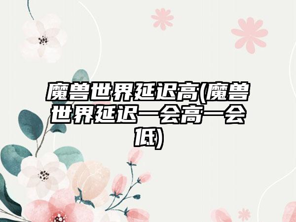 魔兽世界延迟高(魔兽世界延迟一会高一会低)