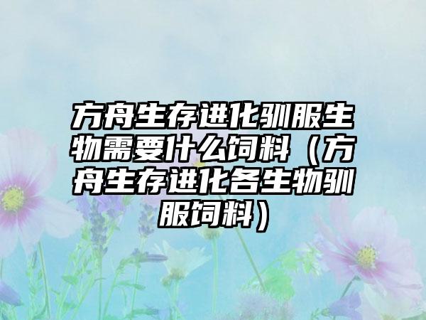 方舟生存进化驯服生物需要什么饲料（方舟生存进化各生物驯服饲料）