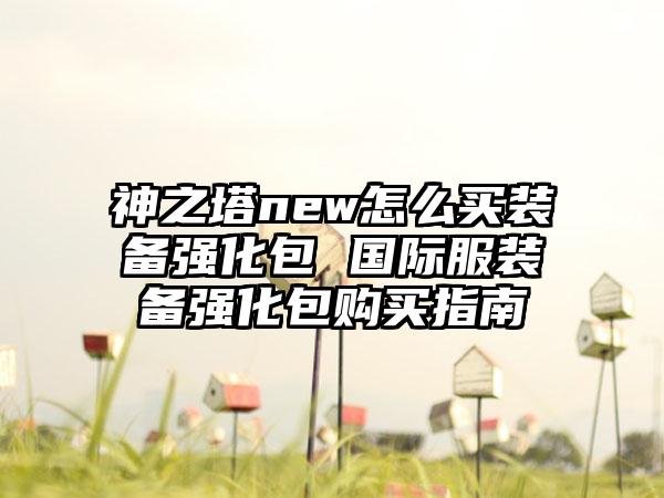 神之塔new怎么买装备强化包 国际服装备强化包购买指南