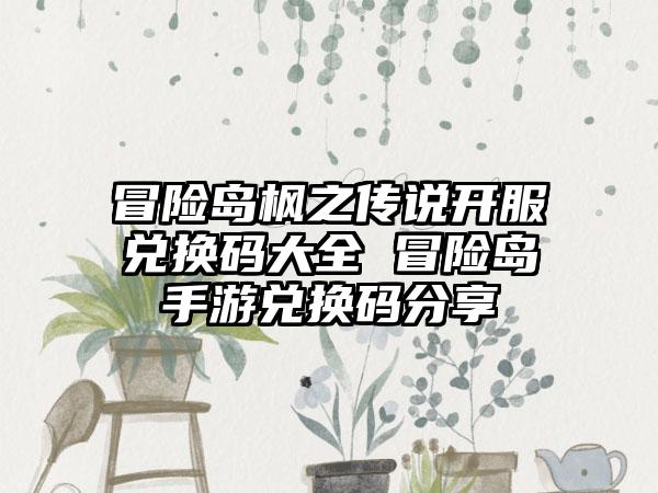 冒险岛枫之传说开服兑换码大全 冒险岛手游兑换码分享