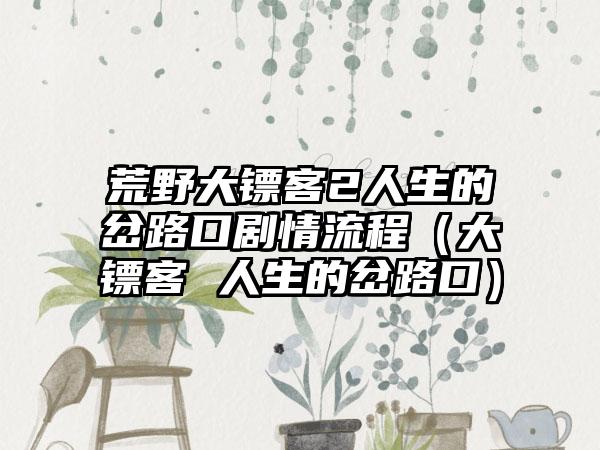 荒野大镖客2人生的岔路口剧情流程（大镖客 人生的岔路口）