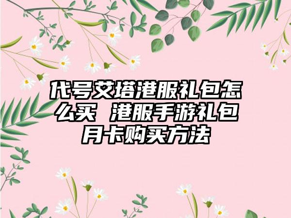 代号艾塔港服礼包怎么买 港服手游礼包月卡购买方法