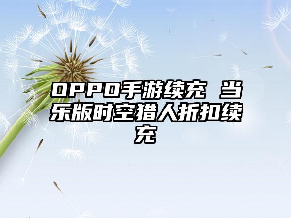 OPPO手游续充 当乐版时空猎人折扣续充