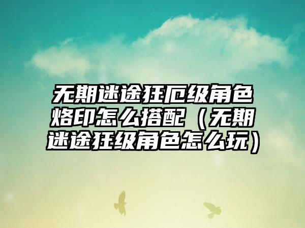 无期迷途狂厄级角色烙印怎么搭配（无期迷途狂级角色怎么玩）