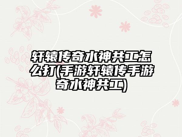 轩辕传奇水神共工怎么打(手游轩辕传手游奇水神共工)