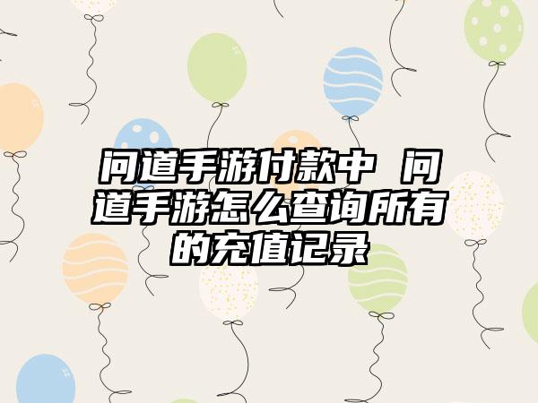 问道手游付款中 问道手游怎么查询所有的充值记录