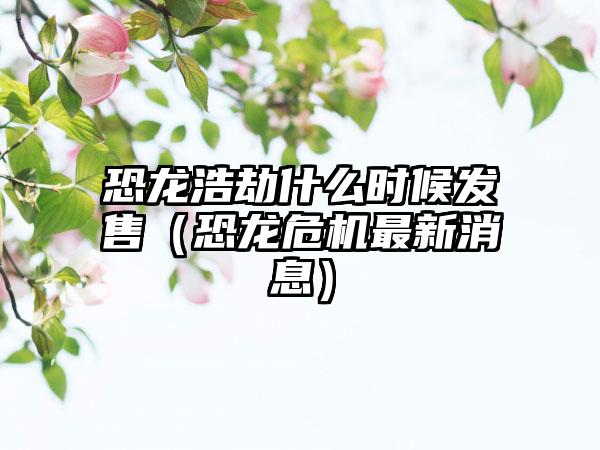 恐龙浩劫什么时候发售（恐龙危机最新消息）