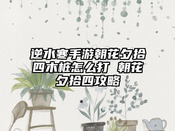 逆水寒手游朝花夕拾四木桩怎么打 朝花夕拾四攻略
