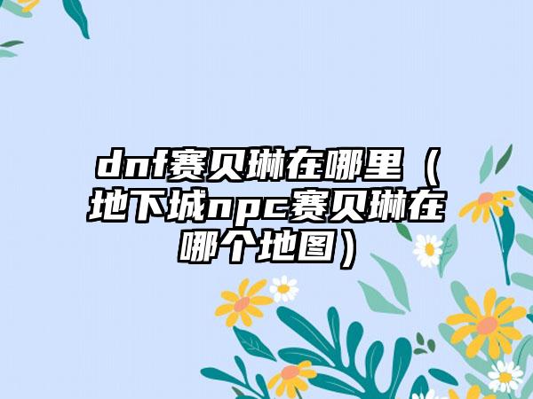 dnf赛贝琳在哪里（地下城npc赛贝琳在哪个地图）