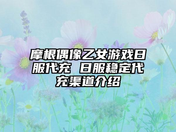 摩根偶像乙女游戏日服代充 日服稳定代充渠道介绍