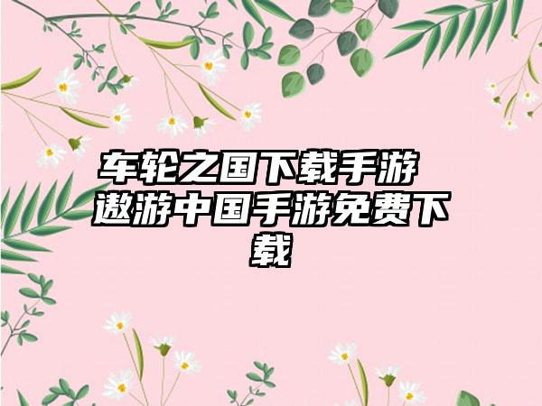 车轮之国下载手游 遨游中国手游免费下载