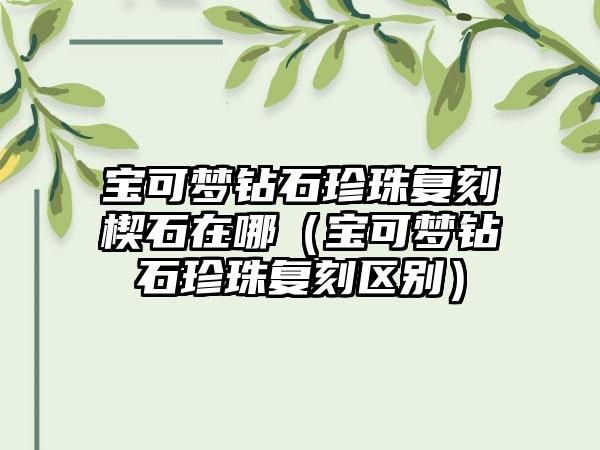 宝可梦钻石珍珠复刻楔石在哪（宝可梦钻石珍珠复刻区别）