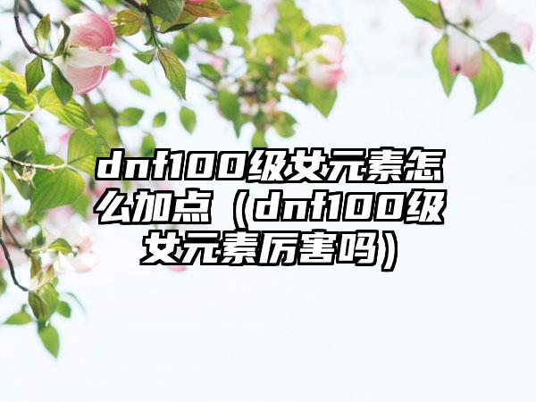 dnf100级女元素怎么加点（dnf100级女元素厉害吗）