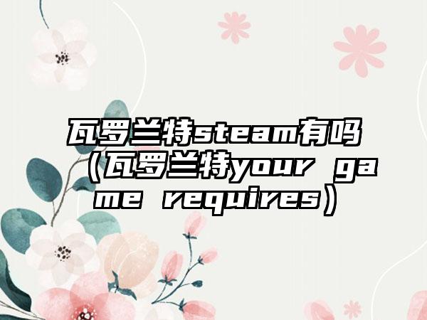 瓦罗兰特steam有吗（瓦罗兰特your game requires）