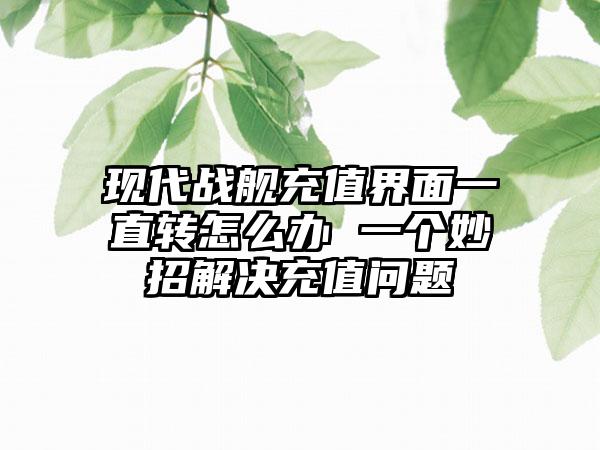 现代战舰充值界面一直转怎么办 一个妙招解决充值问题