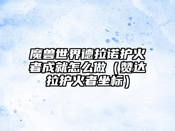 魔兽世界德拉诺护火者成就怎么做（赞达拉护火者坐标）