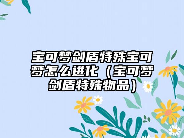 宝可梦剑盾特殊宝可梦怎么进化（宝可梦剑盾特殊物品）