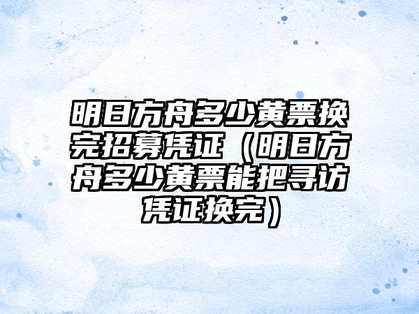 明日方舟多少黄票换完招募凭证（明日方舟多少黄票能把寻访凭证换完）