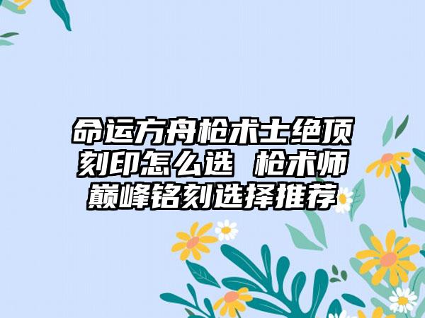 命运方舟枪术士绝顶刻印怎么选 枪术师巅峰铭刻选择推荐