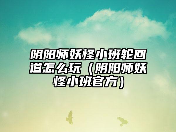 阴阳师妖怪小班轮回道怎么玩（阴阳师妖怪小班官方）