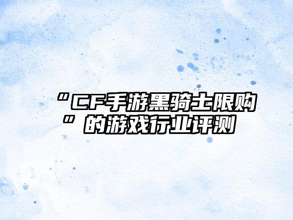“CF手游黑骑士限购”的游戏行业评测