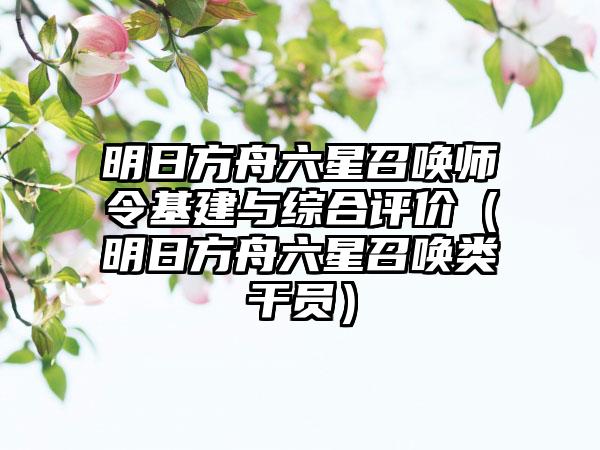 明日方舟六星召唤师令基建与综合评价（明日方舟六星召唤类干员）