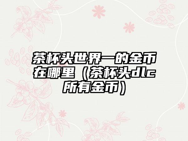茶杯头世界一的金币在哪里（茶杯头dlc所有金币）
