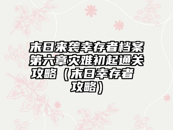末日来袭幸存者档案第六章灾难初起通关攻略（末日幸存者 攻略）