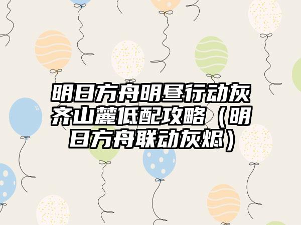 明日方舟明昼行动灰齐山麓低配攻略（明日方舟联动灰烬）