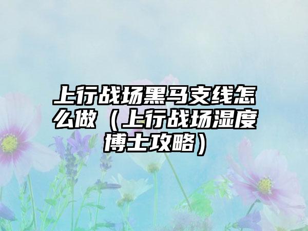 上行战场黑马支线怎么做（上行战场湿度博士攻略）